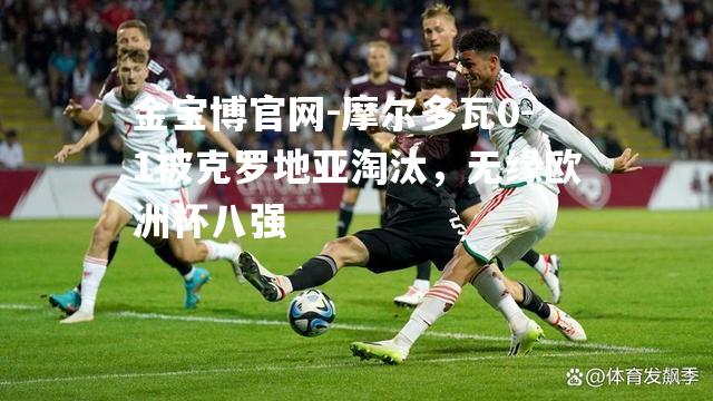 摩尔多瓦0-1被克罗地亚淘汰，无缘欧洲杯八强