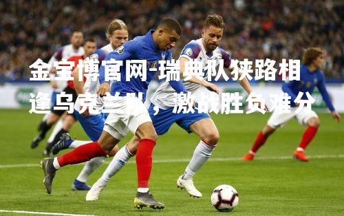 瑞典队狭路相逢乌克兰队，激战胜负难分