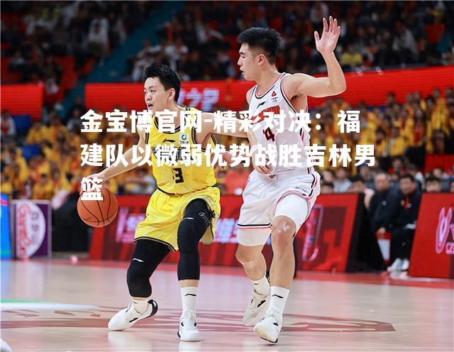 精彩对决：福建队以微弱优势战胜吉林男篮