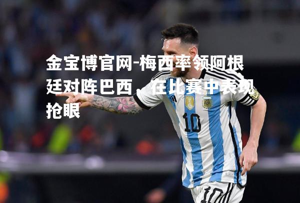 梅西率领阿根廷对阵巴西，在比赛中表现抢眼