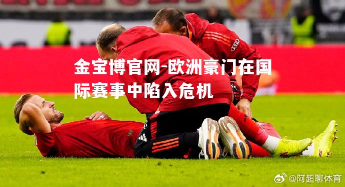 欧洲豪门在国际赛事中陷入危机